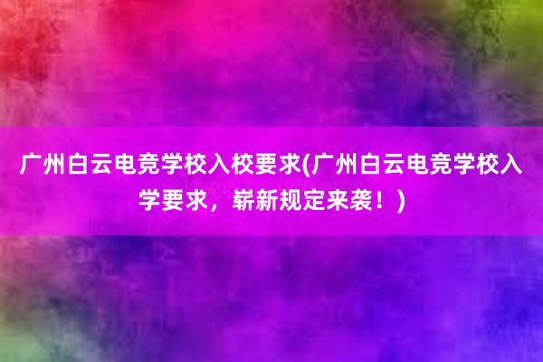 广州白云电竞学校入校要求(广州白云电竞学校入学要求，崭新规定来袭！)