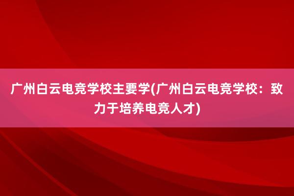 广州白云电竞学校主要学(广州白云电竞学校：致力于培养电竞人才)