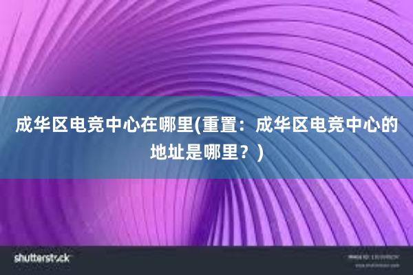 成华区电竞中心在哪里(重置：成华区电竞中心的地址是哪里？)