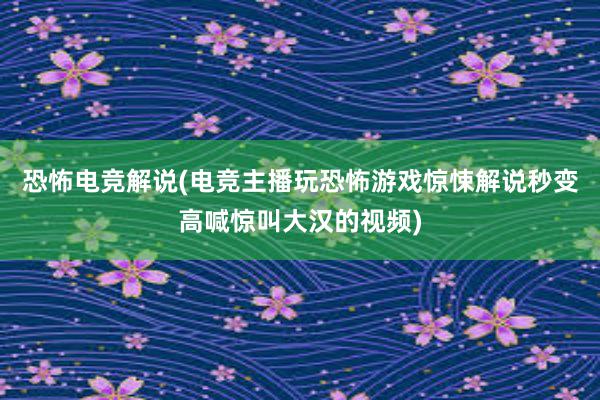 恐怖电竞解说(电竞主播玩恐怖游戏惊悚解说秒变高喊惊叫大汉的视频)