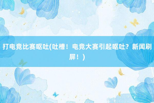 打电竞比赛呕吐(吐槽！电竞大赛引起呕吐？新闻刷屏！)