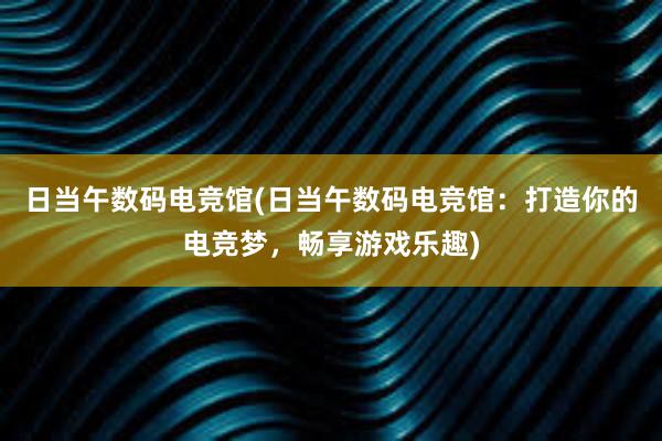 日当午数码电竞馆(日当午数码电竞馆：打造你的电竞梦，畅享游戏乐趣)