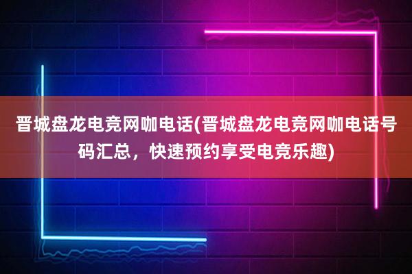 晋城盘龙电竞网咖电话(晋城盘龙电竞网咖电话号码汇总，快速预约享受电竞乐趣)