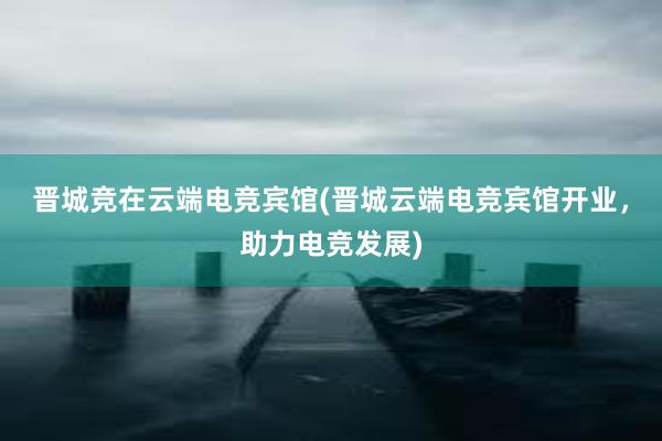 晋城竞在云端电竞宾馆(晋城云端电竞宾馆开业，助力电竞发展)