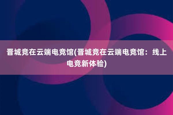 晋城竞在云端电竞馆(晋城竞在云端电竞馆：线上电竞新体验)