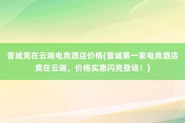 晋城竞在云端电竞酒店价格(晋城第一家电竞酒店竞在云端，价格实惠闪亮登场！)