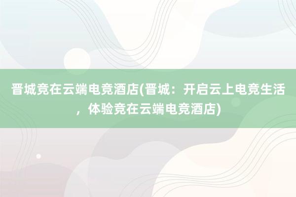 晋城竞在云端电竞酒店(晋城：开启云上电竞生活，体验竞在云端电竞酒店)