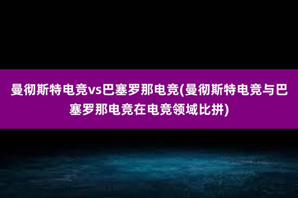 曼彻斯特电竞vs巴塞罗那电竞(曼彻斯特电竞与巴塞罗那电竞在电竞领域比拼)