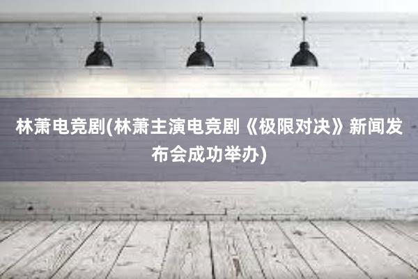 林萧电竞剧(林萧主演电竞剧《极限对决》新闻发布会成功举办)