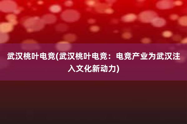 武汉桃叶电竞(武汉桃叶电竞：电竞产业为武汉注入文化新动力)