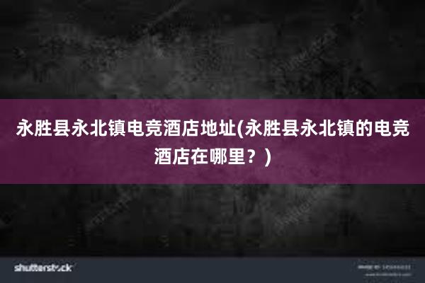 永胜县永北镇电竞酒店地址(永胜县永北镇的电竞酒店在哪里？)