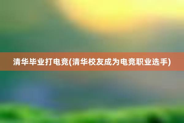 清华毕业打电竞(清华校友成为电竞职业选手)