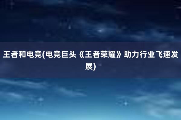 王者和电竞(电竞巨头《王者荣耀》助力行业飞速发展)