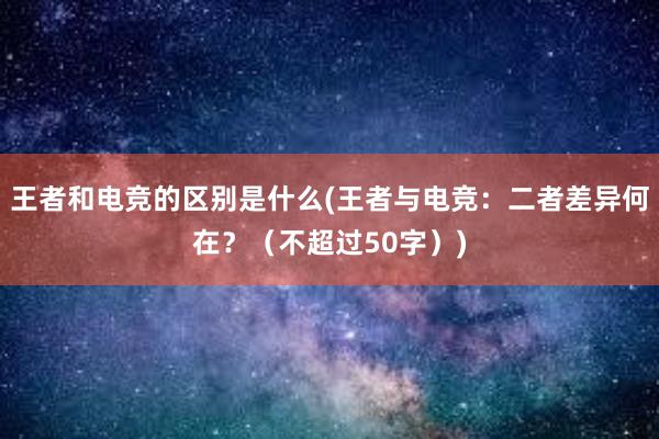 王者和电竞的区别是什么(王者与电竞：二者差异何在？（不超过50字）)