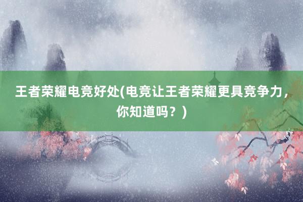 王者荣耀电竞好处(电竞让王者荣耀更具竞争力，你知道吗？)