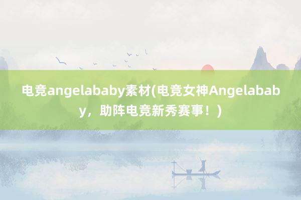 电竞angelababy素材(电竞女神Angelababy，助阵电竞新秀赛事！)