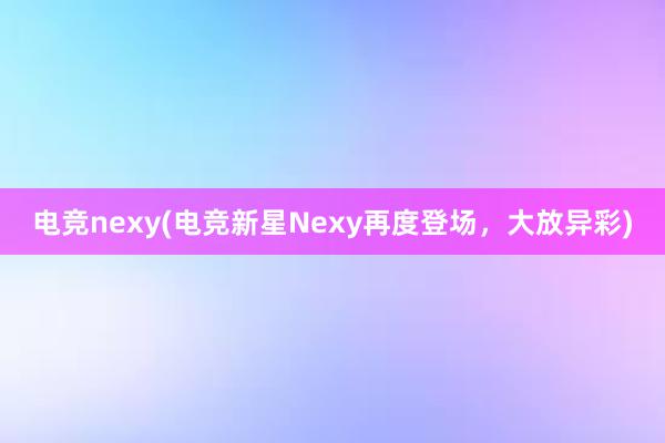 电竞nexy(电竞新星Nexy再度登场，大放异彩)