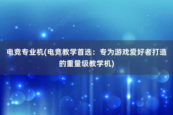 电竞专业机(电竞教学首选：专为游戏爱好者打造的重量级教学机)