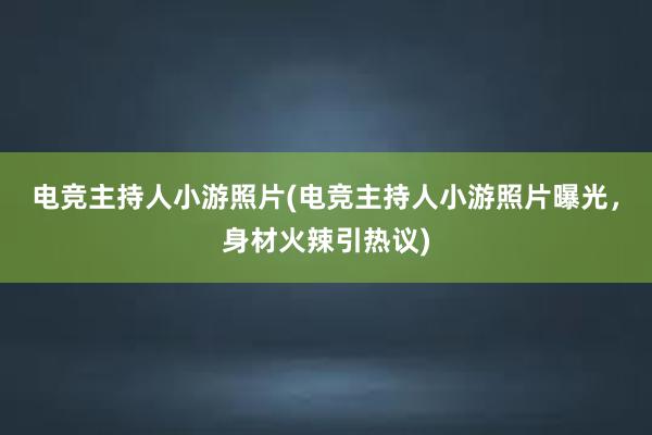 电竞主持人小游照片(电竞主持人小游照片曝光，身材火辣引热议)