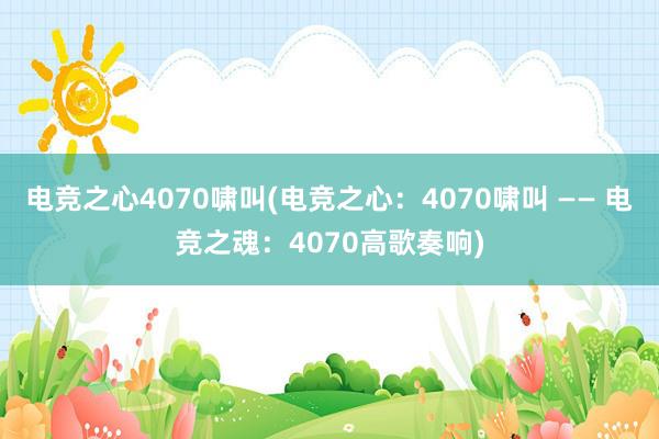 电竞之心4070啸叫(电竞之心：4070啸叫 —— 电竞之魂：4070高歌奏响)