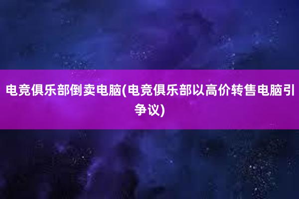 电竞俱乐部倒卖电脑(电竞俱乐部以高价转售电脑引争议)