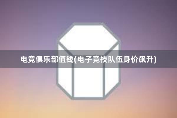 电竞俱乐部值钱(电子竞技队伍身价飙升)