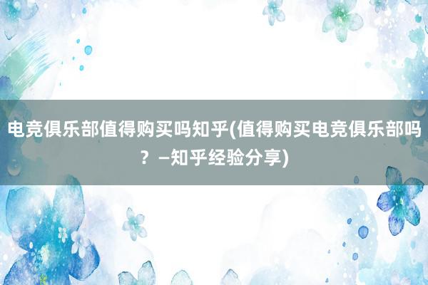 电竞俱乐部值得购买吗知乎(值得购买电竞俱乐部吗？—知乎经验分享)