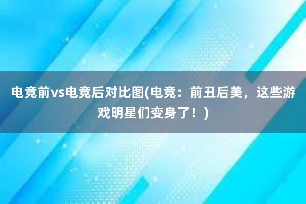 电竞前vs电竞后对比图(电竞：前丑后美，这些游戏明星们变身了！)