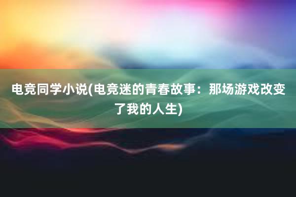 电竞同学小说(电竞迷的青春故事：那场游戏改变了我的人生)