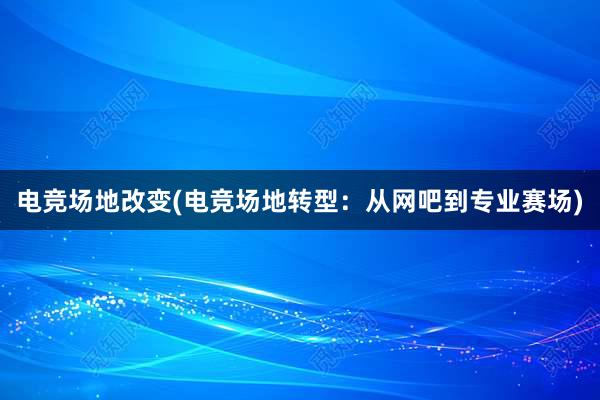 电竞场地改变(电竞场地转型：从网吧到专业赛场)