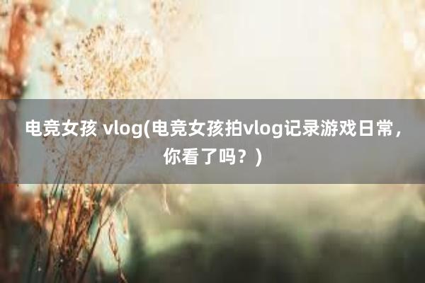 电竞女孩 vlog(电竞女孩拍vlog记录游戏日常，你看了吗？)