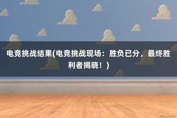 电竞挑战结果(电竞挑战现场：胜负已分，最终胜利者揭晓！)