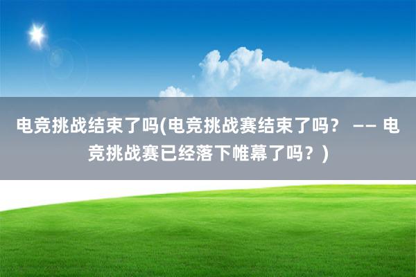 电竞挑战结束了吗(电竞挑战赛结束了吗？ —— 电竞挑战赛已经落下帷幕了吗？)