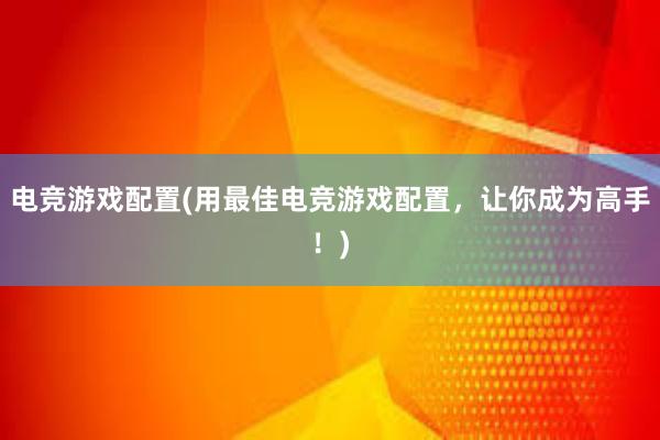 电竞游戏配置(用最佳电竞游戏配置，让你成为高手！)