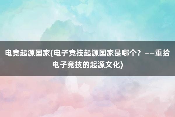 电竞起源国家(电子竞技起源国家是哪个？——重拾电子竞技的起源文化)