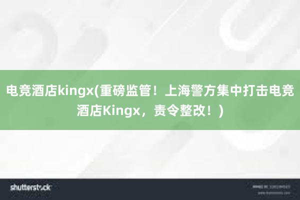 电竞酒店kingx(重磅监管！上海警方集中打击电竞酒店Kingx，责令整改！)