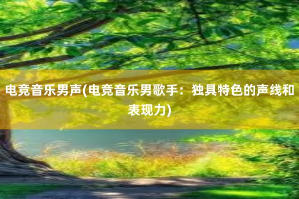 电竞音乐男声(电竞音乐男歌手：独具特色的声线和表现力)