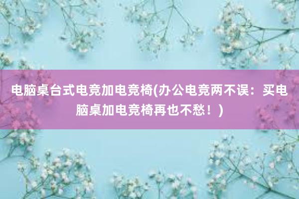 电脑桌台式电竞加电竞椅(办公电竞两不误：买电脑桌加电竞椅再也不愁！)