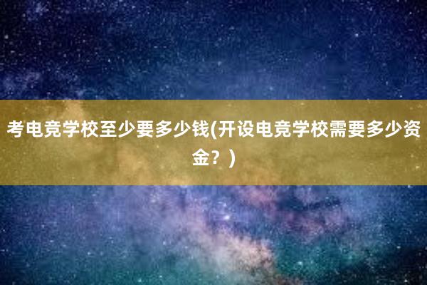 考电竞学校至少要多少钱(开设电竞学校需要多少资金？)