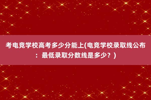 考电竞学校高考多少分能上(电竞学校录取线公布：最低录取分数线是多少？)