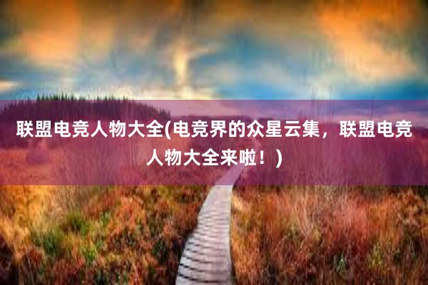 联盟电竞人物大全(电竞界的众星云集，联盟电竞人物大全来啦！)