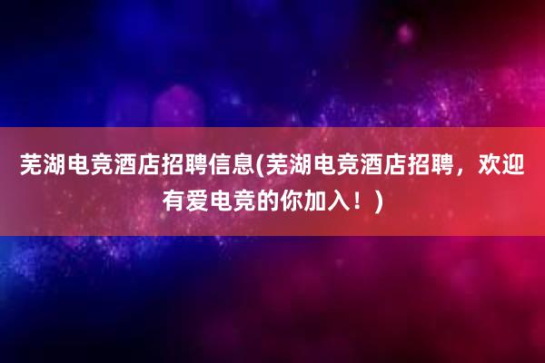 芜湖电竞酒店招聘信息(芜湖电竞酒店招聘，欢迎有爱电竞的你加入！)