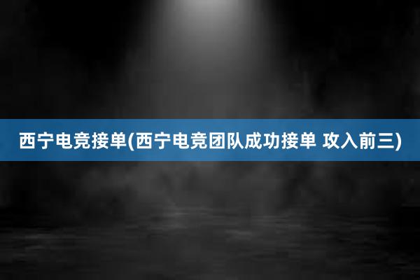 西宁电竞接单(西宁电竞团队成功接单 攻入前三)