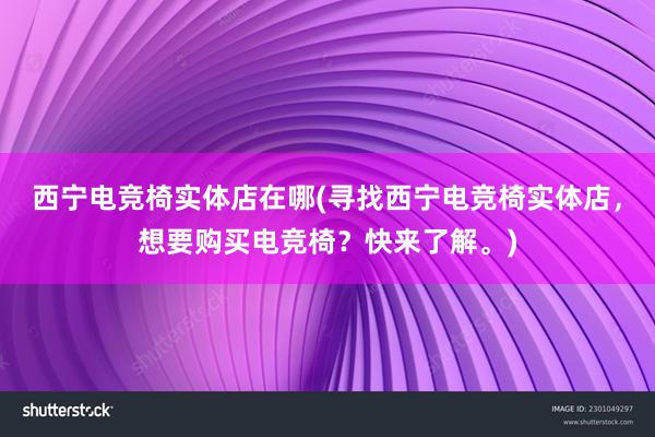 西宁电竞椅实体店在哪(寻找西宁电竞椅实体店，想要购买电竞椅？快来了解。)