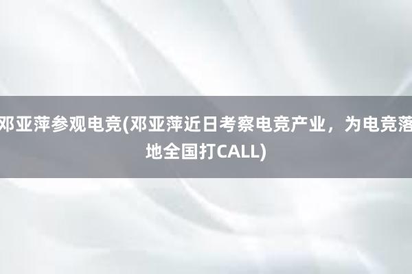 邓亚萍参观电竞(邓亚萍近日考察电竞产业，为电竞落地全国打CALL)