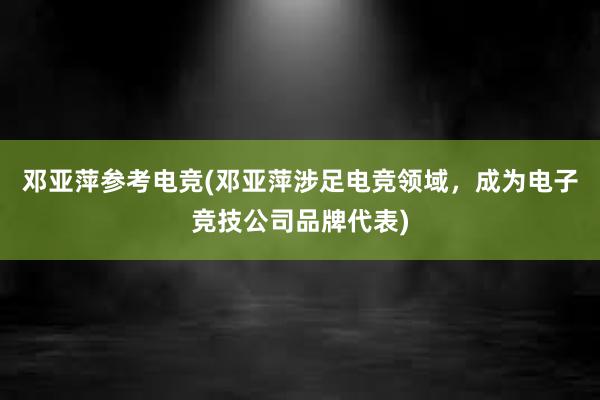 邓亚萍参考电竞(邓亚萍涉足电竞领域，成为电子竞技公司品牌代表)