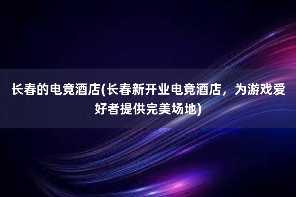 长春的电竞酒店(长春新开业电竞酒店，为游戏爱好者提供完美场地)