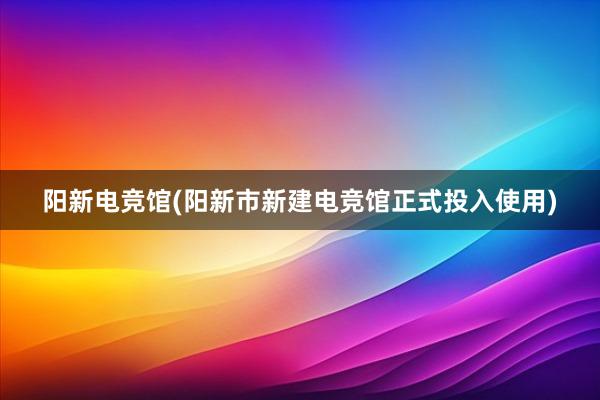 阳新电竞馆(阳新市新建电竞馆正式投入使用)