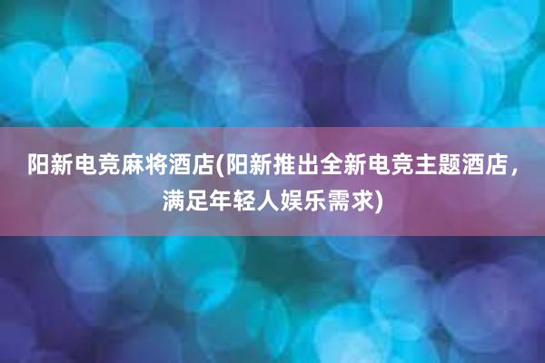 阳新电竞麻将酒店(阳新推出全新电竞主题酒店，满足年轻人娱乐需求)