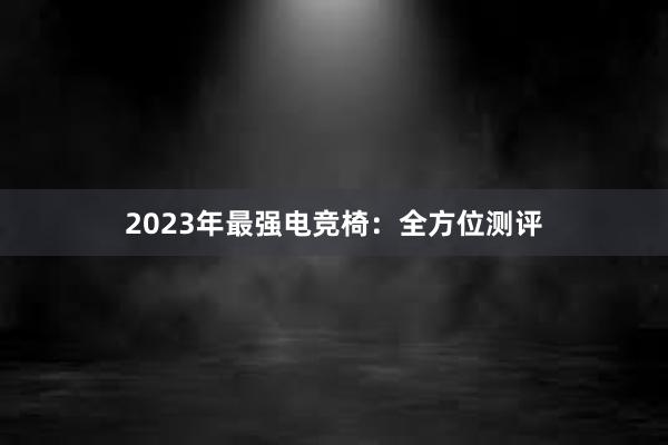 2023年最强电竞椅：全方位测评